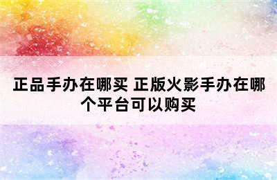 正品手办在哪买 正版火影手办在哪个平台可以购买